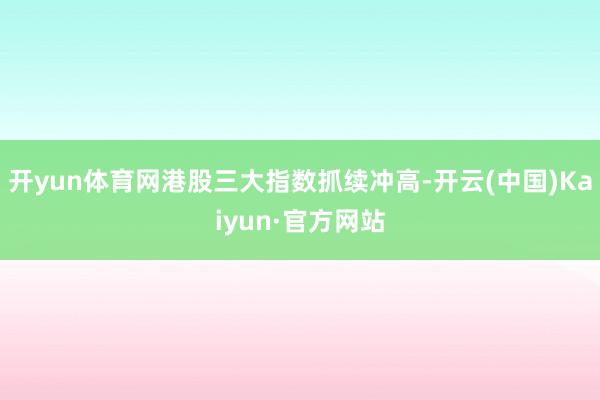 开yun体育网港股三大指数抓续冲高-开云(中国)Kaiyun·官方网站