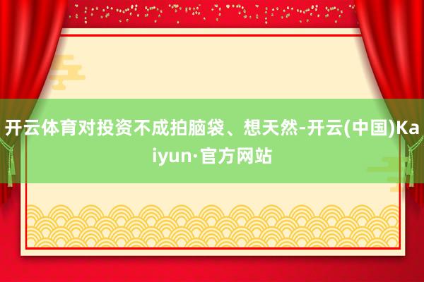 开云体育对投资不成拍脑袋、想天然-开云(中国)Kaiyun·官方网站