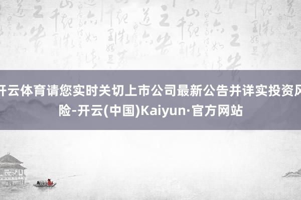 开云体育请您实时关切上市公司最新公告并详实投资风险-开云(中国)Kaiyun·官方网站