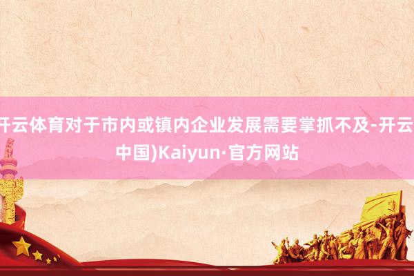 开云体育对于市内或镇内企业发展需要掌抓不及-开云(中国)Kaiyun·官方网站