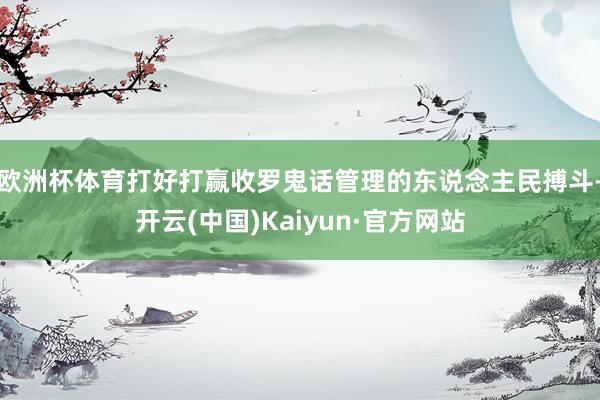 欧洲杯体育打好打赢收罗鬼话管理的东说念主民搏斗-开云(中国)Kaiyun·官方网站