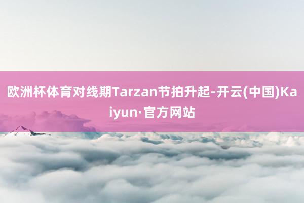 欧洲杯体育对线期Tarzan节拍升起-开云(中国)Kaiyun·官方网站