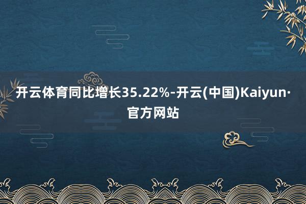 开云体育同比增长35.22%-开云(中国)Kaiyun·官方网站