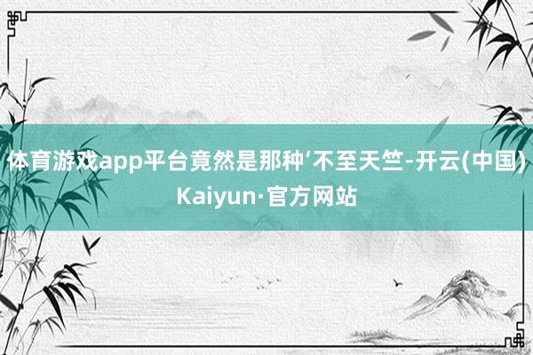 体育游戏app平台竟然是那种‘不至天竺-开云(中国)Kaiyun·官方网站