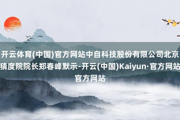 开云体育(中国)官方网站中自科技股份有限公司北京猜度院院长郑春峰默示-开云(中国)Kaiyun·官方网站