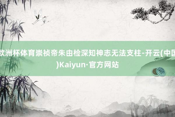 欧洲杯体育崇祯帝朱由检深知神志无法支柱-开云(中国)Kaiyun·官方网站