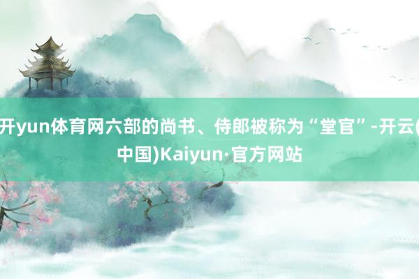 开yun体育网六部的尚书、侍郎被称为“堂官”-开云(中国)Kaiyun·官方网站