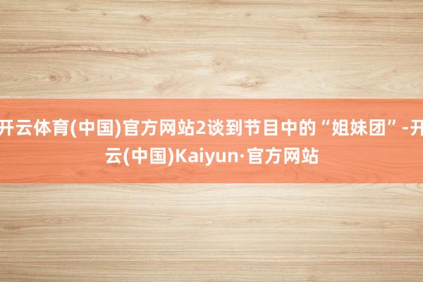 开云体育(中国)官方网站2谈到节目中的“姐妹团”-开云(中国)Kaiyun·官方网站