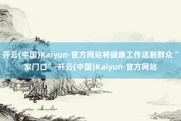 开云(中国)Kaiyun·官方网站将健康工作送到群众“家门口”-开云(中国)Kaiyun·官方网站