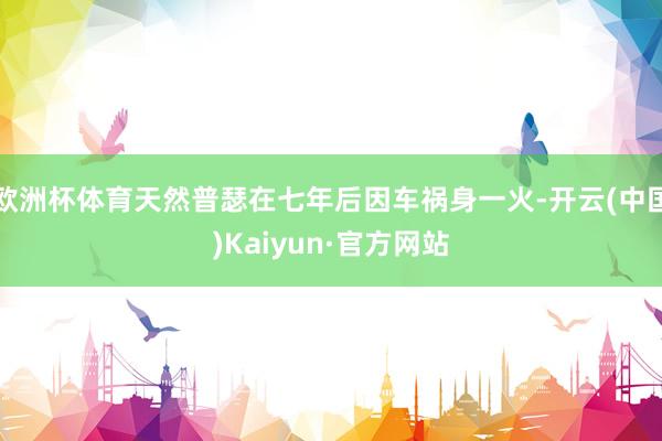 欧洲杯体育天然普瑟在七年后因车祸身一火-开云(中国)Kaiyun·官方网站