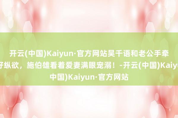开云(中国)Kaiyun·官方网站吴千语和老公手牵手海边散布好纵欲，施伯雄看着爱妻满眼宠溺！-开云(中国)Kaiyun·官方网站