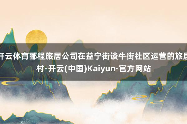 开云体育郦程旅居公司在益宁街谈牛街社区运营的旅居村-开云(中国)Kaiyun·官方网站
