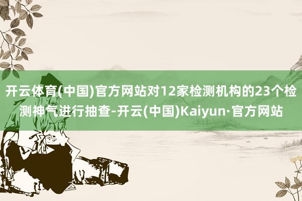 开云体育(中国)官方网站对12家检测机构的23个检测神气进行抽查-开云(中国)Kaiyun·官方网站