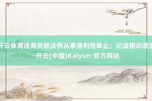 开云体育违背关联法例从事渔利性举止；纪法相识澹泊-开云(中国)Kaiyun·官方网站