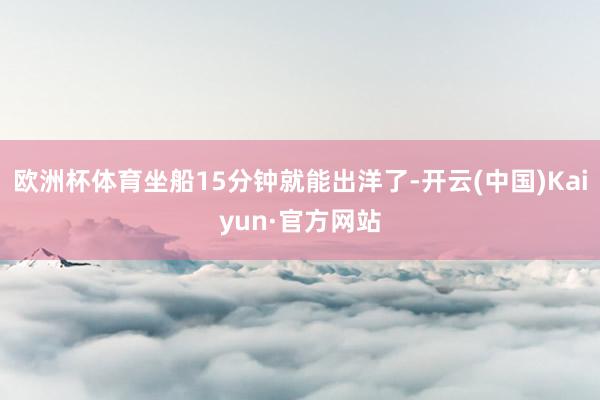 欧洲杯体育坐船15分钟就能出洋了-开云(中国)Kaiyun·官方网站