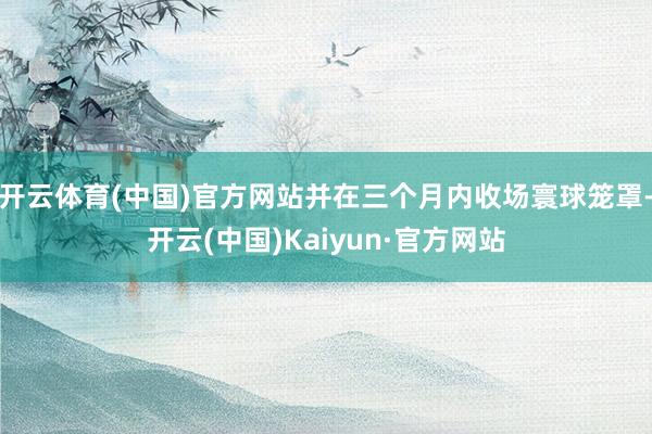 开云体育(中国)官方网站并在三个月内收场寰球笼罩-开云(中国)Kaiyun·官方网站