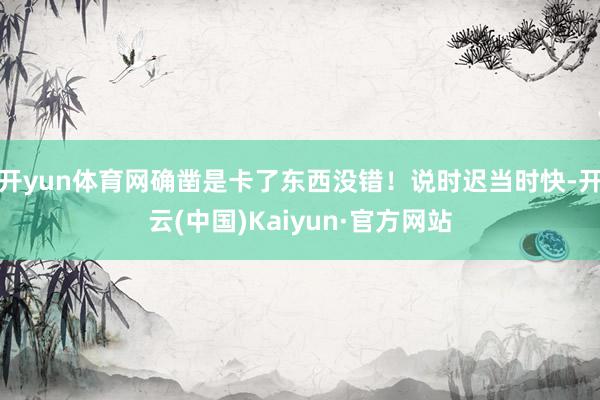 开yun体育网确凿是卡了东西没错！说时迟当时快-开云(中国)Kaiyun·官方网站