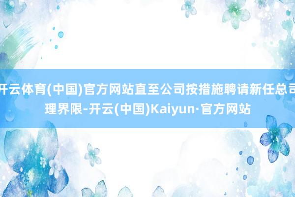 开云体育(中国)官方网站直至公司按措施聘请新任总司理界限-开云(中国)Kaiyun·官方网站