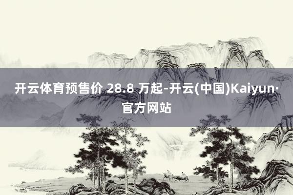 开云体育预售价 28.8 万起-开云(中国)Kaiyun·官方网站