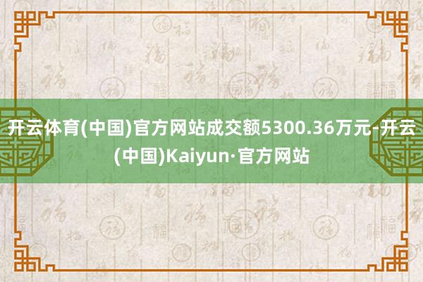 开云体育(中国)官方网站成交额5300.36万元-开云(中国)Kaiyun·官方网站