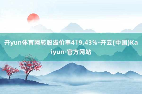 开yun体育网转股溢价率419.43%-开云(中国)Kaiyun·官方网站