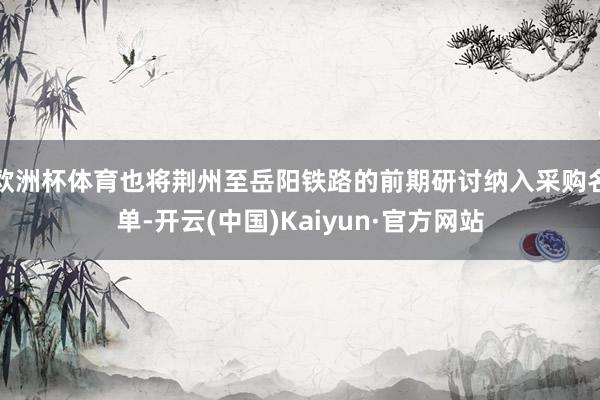 欧洲杯体育也将荆州至岳阳铁路的前期研讨纳入采购名单-开云(中国)Kaiyun·官方网站
