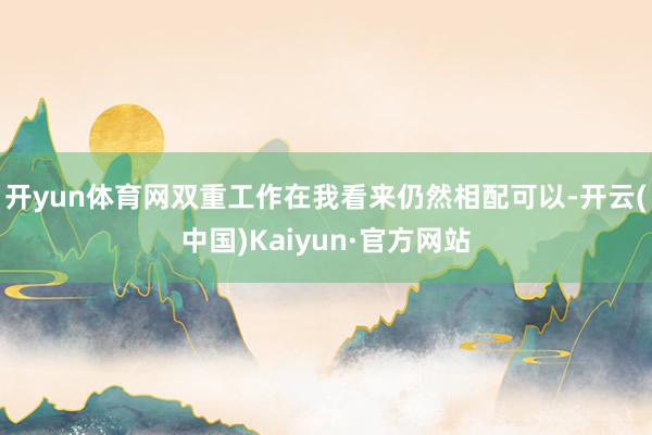 开yun体育网双重工作在我看来仍然相配可以-开云(中国)Kaiyun·官方网站