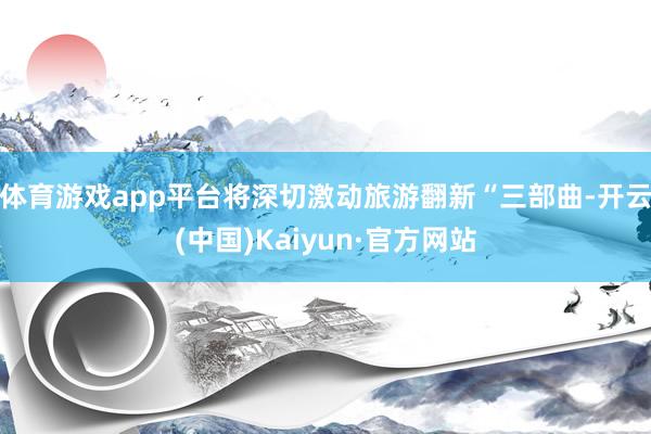 体育游戏app平台将深切激动旅游翻新“三部曲-开云(中国)Kaiyun·官方网站