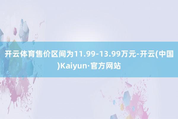 开云体育售价区间为11.99-13.99万元-开云(中国)Kaiyun·官方网站