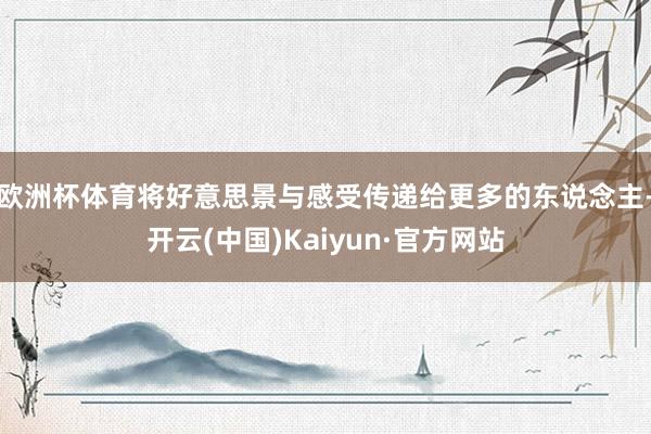 欧洲杯体育将好意思景与感受传递给更多的东说念主-开云(中国)Kaiyun·官方网站