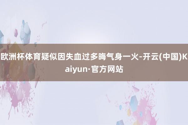 欧洲杯体育疑似因失血过多晦气身一火-开云(中国)Kaiyun·官方网站