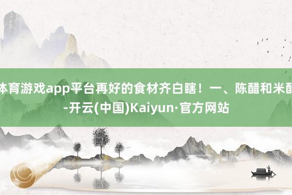 体育游戏app平台再好的食材齐白瞎！一、陈醋和米醋-开云(中国)Kaiyun·官方网站