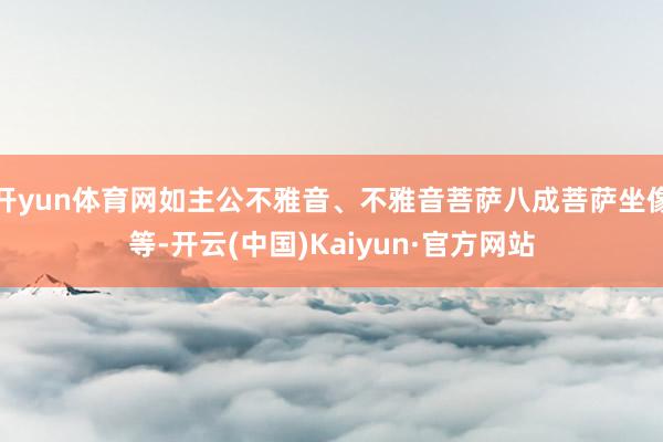 开yun体育网如主公不雅音、不雅音菩萨八成菩萨坐像等-开云(中国)Kaiyun·官方网站