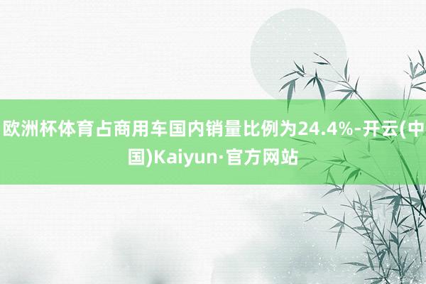 欧洲杯体育占商用车国内销量比例为24.4%-开云(中国)Kaiyun·官方网站