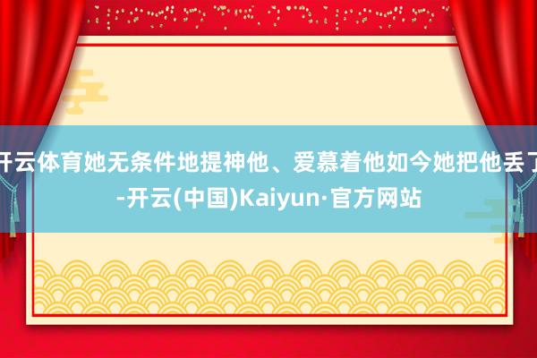 开云体育她无条件地提神他、爱慕着他如今她把他丢了-开云(中国)Kaiyun·官方网站