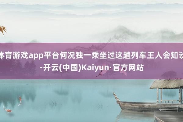 体育游戏app平台何况独一乘坐过这趟列车王人会知谈-开云(中国)Kaiyun·官方网站