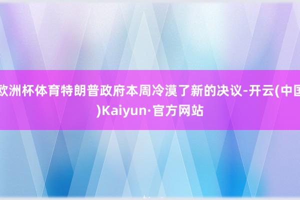 欧洲杯体育特朗普政府本周冷漠了新的决议-开云(中国)Kaiyun·官方网站