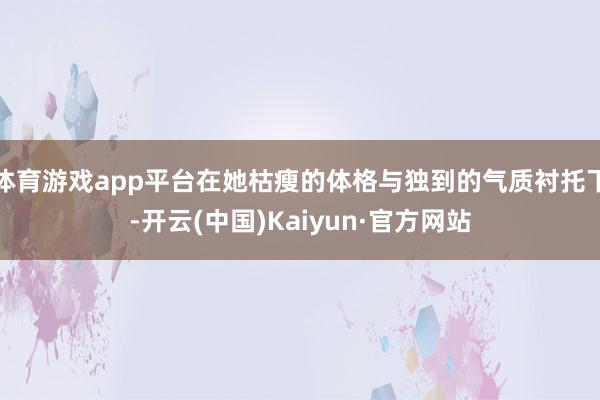 体育游戏app平台在她枯瘦的体格与独到的气质衬托下-开云(中国)Kaiyun·官方网站
