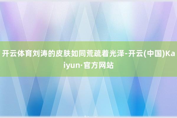 开云体育刘涛的皮肤如同荒疏着光泽-开云(中国)Kaiyun·官方网站