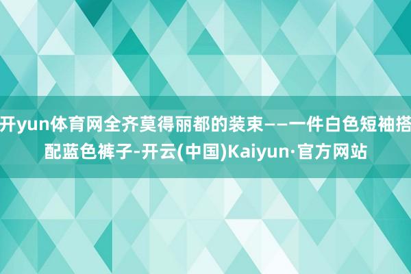 开yun体育网全齐莫得丽都的装束——一件白色短袖搭配蓝色裤子-开云(中国)Kaiyun·官方网站