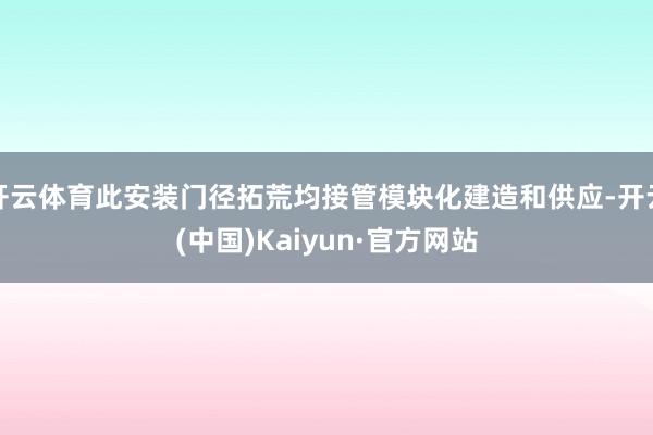 开云体育此安装门径拓荒均接管模块化建造和供应-开云(中国)Kaiyun·官方网站