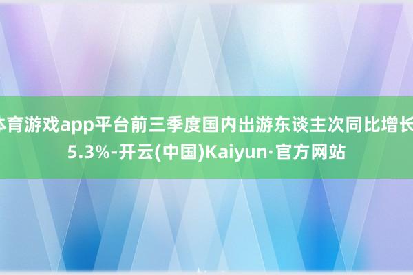 体育游戏app平台前三季度国内出游东谈主次同比增长15.3%-开云(中国)Kaiyun·官方网站
