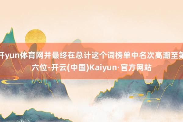 开yun体育网并最终在总计这个词榜单中名次高潮至第六位-开云(中国)Kaiyun·官方网站