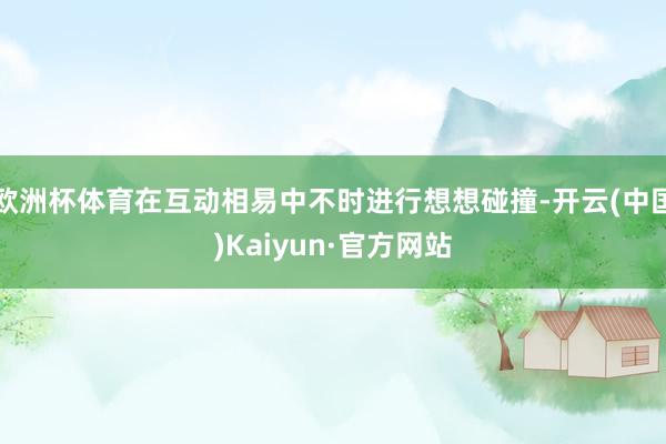 欧洲杯体育在互动相易中不时进行想想碰撞-开云(中国)Kaiyun·官方网站