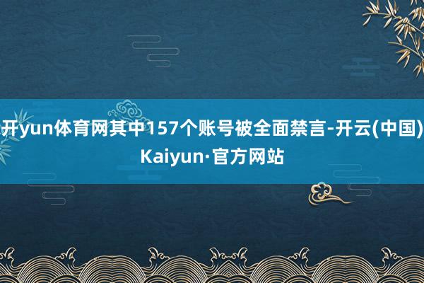 开yun体育网其中157个账号被全面禁言-开云(中国)Kaiyun·官方网站