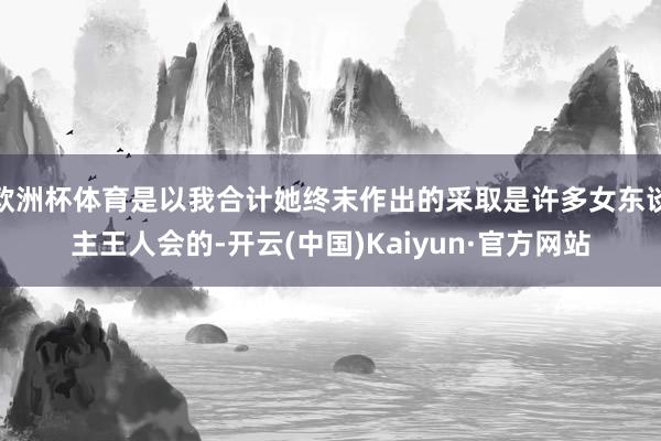 欧洲杯体育是以我合计她终末作出的采取是许多女东谈主王人会的-开云(中国)Kaiyun·官方网站