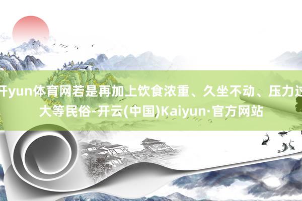 开yun体育网若是再加上饮食浓重、久坐不动、压力过大等民俗-开云(中国)Kaiyun·官方网站