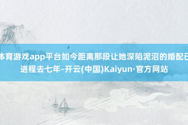 体育游戏app平台如今距离那段让她深陷泥沼的婚配已进程去七年-开云(中国)Kaiyun·官方网站