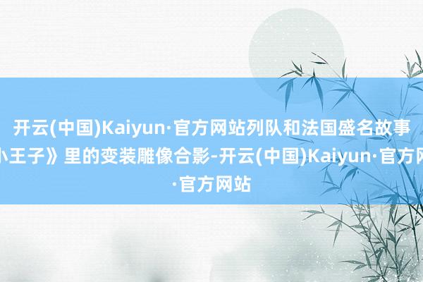 开云(中国)Kaiyun·官方网站列队和法国盛名故事《小王子》里的变装雕像合影-开云(中国)Kaiyun·官方网站