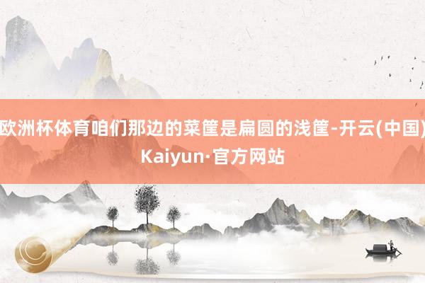 欧洲杯体育咱们那边的菜筐是扁圆的浅筐-开云(中国)Kaiyun·官方网站